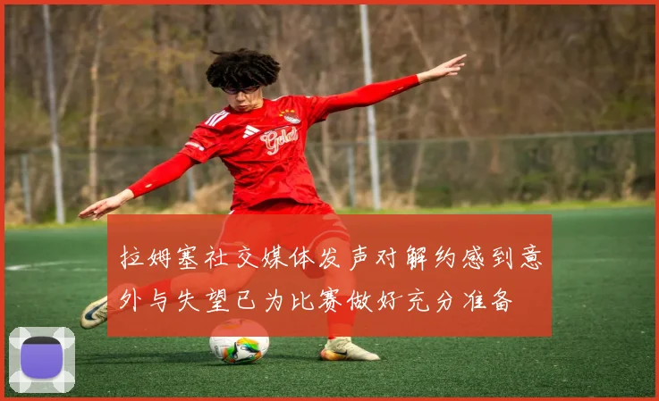 拉姆塞社交媒体发声对解约感到意外与失望已为比赛做好充分准备