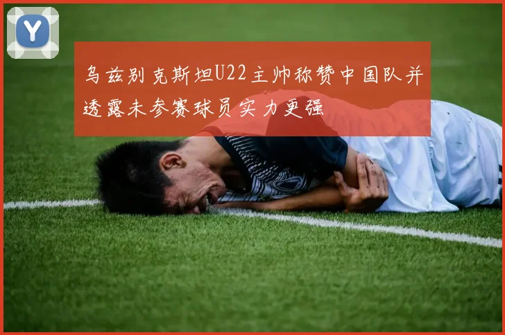 乌兹别克斯坦U22主帅称赞中国队并透露未参赛球员实力更强