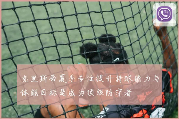 克里斯蒂夏季专注提升持球能力与体能目标是成为顶级防守者