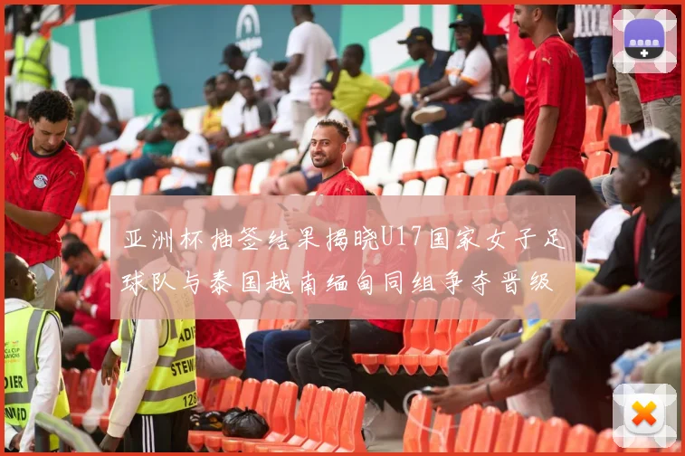 亚洲杯抽签结果揭晓U17国家女子足球队与泰国越南缅甸同组争夺晋级资格