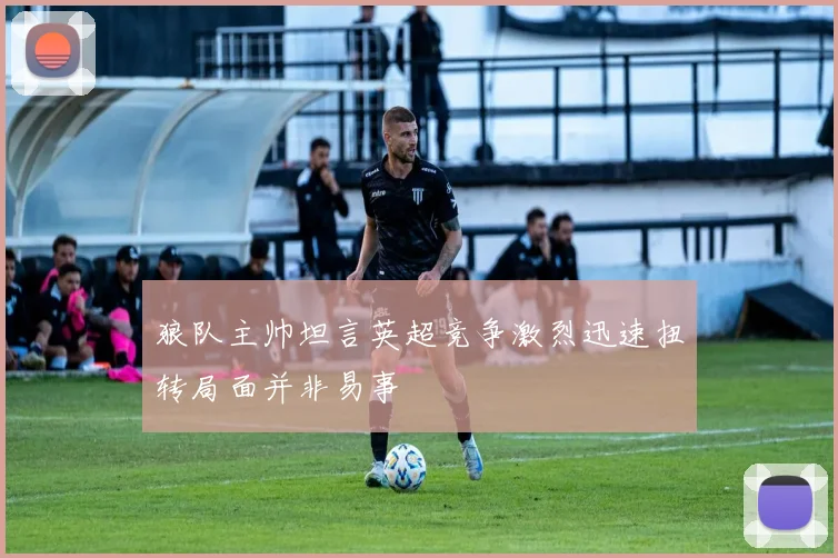 狼队主帅坦言英超竞争激烈迅速扭转局面并非易事