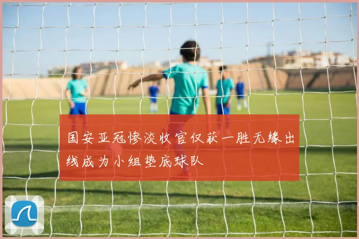 国安亚冠惨淡收官仅获一胜无缘出线成为小组垫底球队