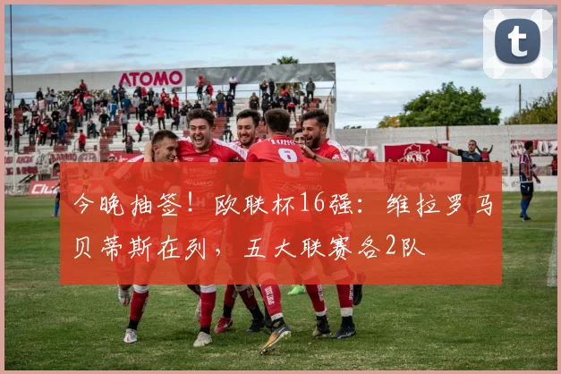今晚抽签！欧联杯16强：维拉罗马贝蒂斯在列，五大联赛各2队
