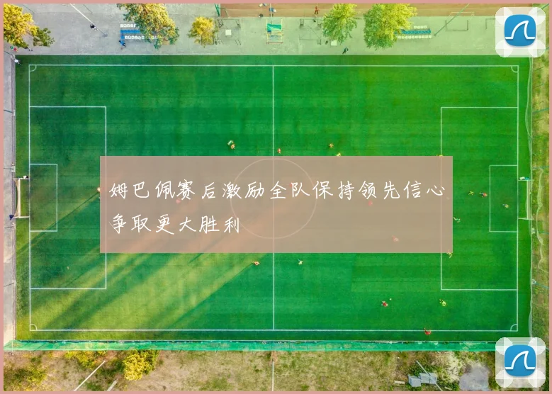 姆巴佩赛后激励全队保持领先信心争取更大胜利