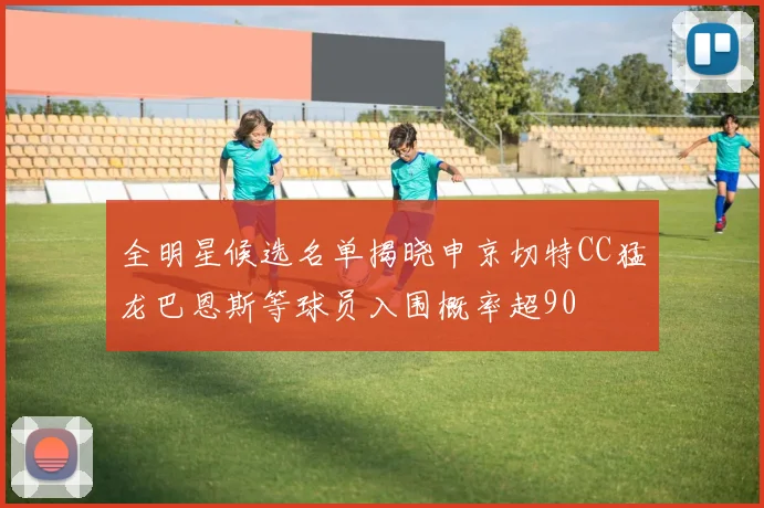全明星候选名单揭晓申京切特CC猛龙巴恩斯等球员入围概率超90