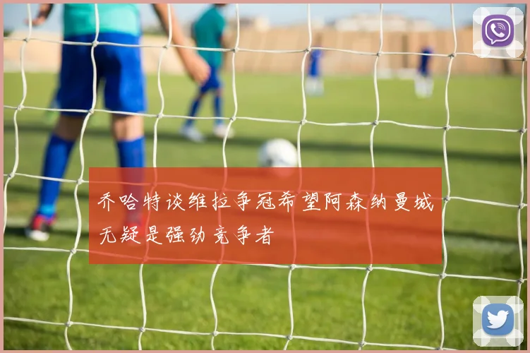 乔哈特谈维拉争冠希望阿森纳曼城无疑是强劲竞争者