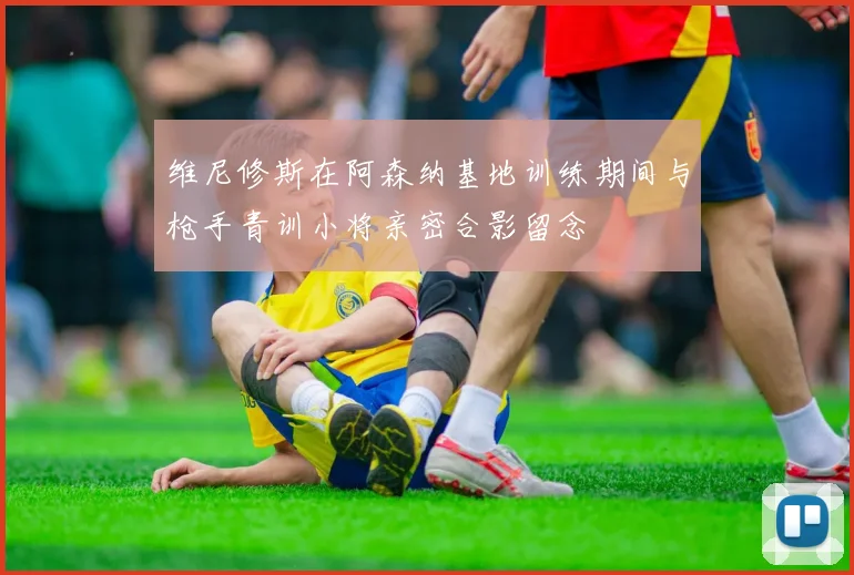 维尼修斯在阿森纳基地训练期间与枪手青训小将亲密合影留念