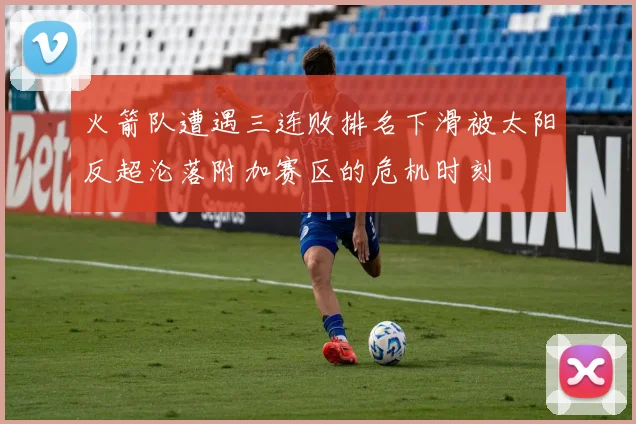 火箭队遭遇三连败排名下滑被太阳反超沦落附加赛区的危机时刻