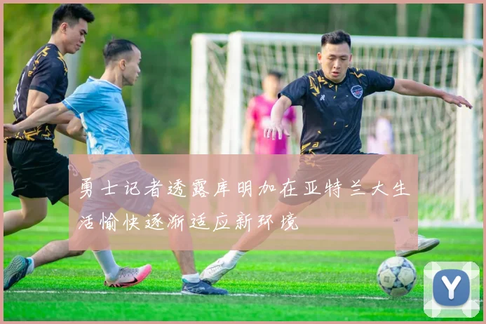 勇士记者透露库明加在亚特兰大生活愉快逐渐适应新环境