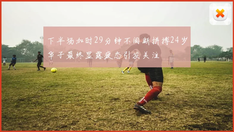 下半场加时29分钟不间断拼搏24岁华子最终显露疲态引发关注