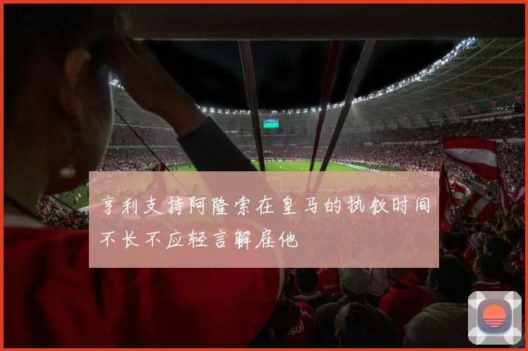 亨利支持阿隆索在皇马的执教时间不长不应轻言解雇他