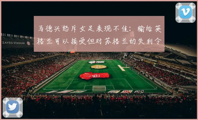 马德兴怒斥女足表现不佳：输给英格兰可以接受但对苏格兰的失利令人失望