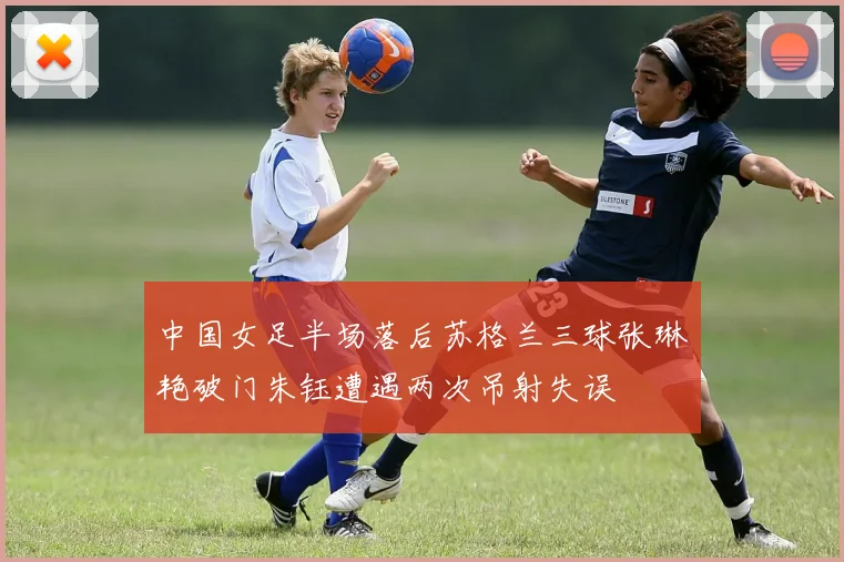 中国女足半场落后苏格兰三球张琳艳破门朱钰遭遇两次吊射失误