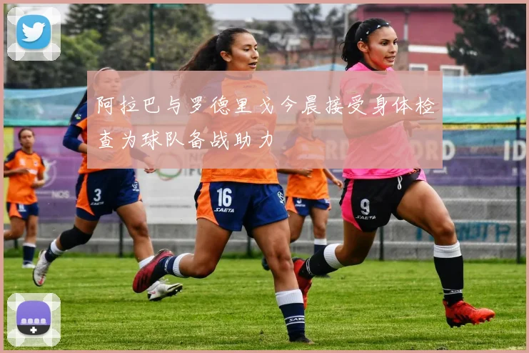 阿拉巴与罗德里戈今晨接受身体检查为球队备战助力